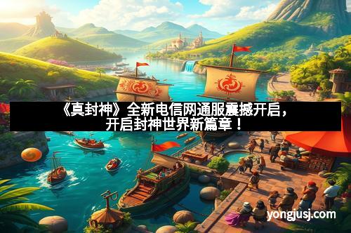 《真封神》全新电信网通服震撼开启，开启封神世界新篇章！